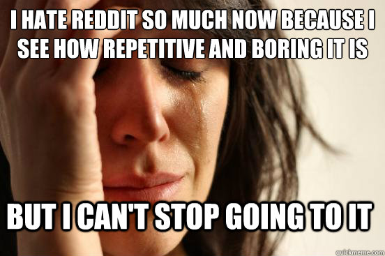 I hate reddit so much now because I see how repetitive and boring it is but I can't stop going to it - I hate reddit so much now because I see how repetitive and boring it is but I can't stop going to it  First World Problems