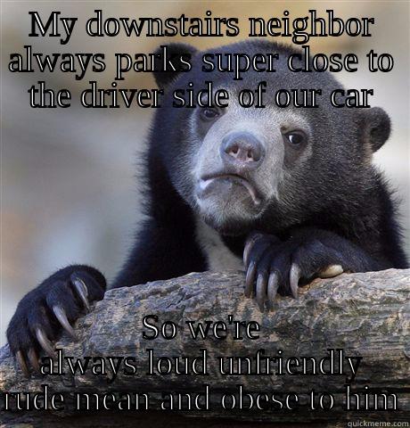 MY DOWNSTAIRS NEIGHBOR ALWAYS PARKS SUPER CLOSE TO THE DRIVER SIDE OF OUR CAR SO WE'RE ALWAYS LOUD UNFRIENDLY RUDE MEAN AND OBESE TO HIM Confession Bear
