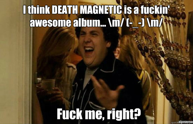 I think DEATH MAGNETIC is a fuckin'
awesome album... \m/ (-_-) \m/ Fuck me, right?  fuck me right
