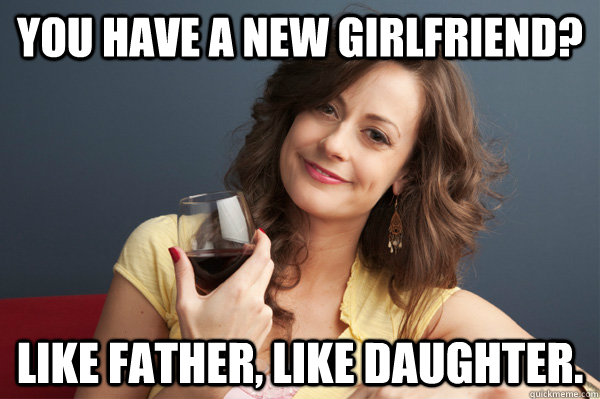 You have a new girlfriend? Like father, like daughter.  Forever Resentful Mother