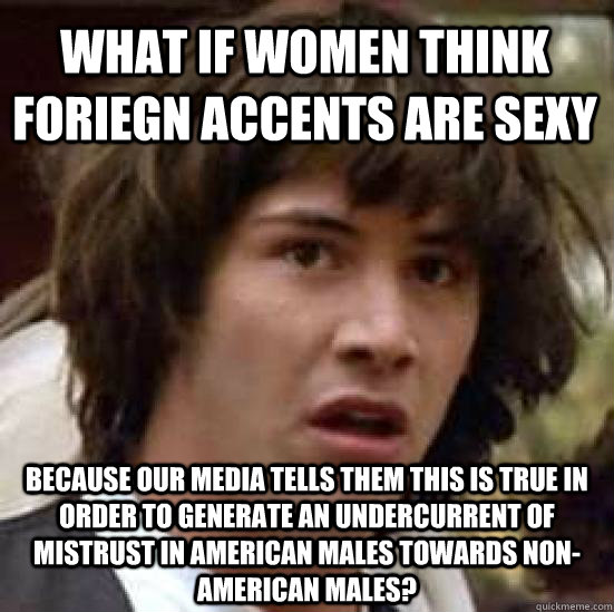what if women think foriegn accents are sexy because our media tells them this is true in order to generate an undercurrent of mistrust in American males towards non-american males?   conspiracy keanu