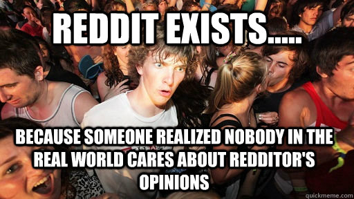 Reddit exists..... Because someone realized nobody in the real world cares about redditor's opinions  Sudden Clarity Clarence