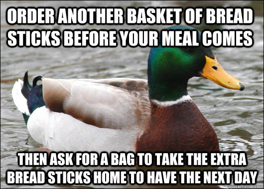 Order another basket of bread sticks before your meal comes Then ask for a bag to take the extra bread sticks home to have the next day  Actual Advice Mallard