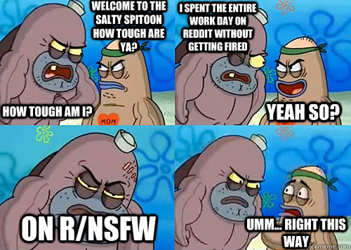 Welcome to the Salty Spitoon how tough are ya? HOW TOUGH AM I? I spent the entire work day on Reddit without getting fired On r/nsfw Umm... Right this way Yeah so?  Salty Spitoon How Tough Are Ya