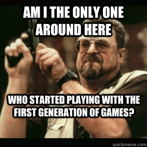 Am i the only one around here Who started playing with the first generation of games? - Am i the only one around here Who started playing with the first generation of games?  Misc