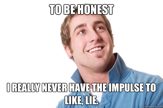 to be honest I really never have the impulse to like, lie.   Misunderstood D-Bag