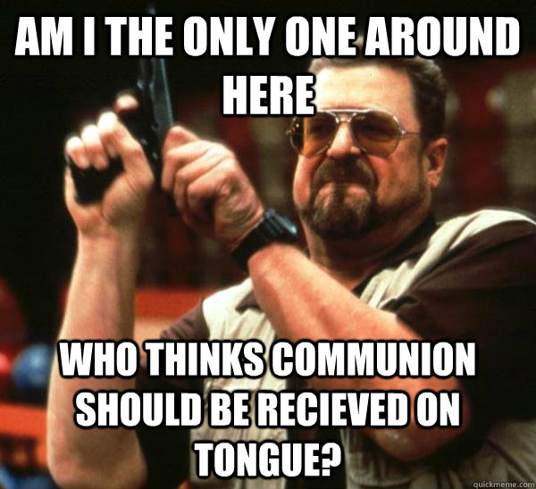 Am i the only one around here who thinks communion should be recieved on tongue?  Am I the only one backing France