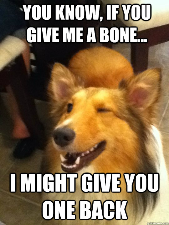 You know, if you give me a bone... I might give you one back  