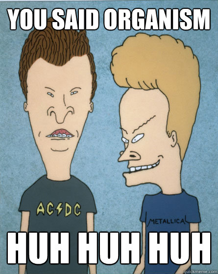 You said organism Huh huh huh  Beavis and Butthead