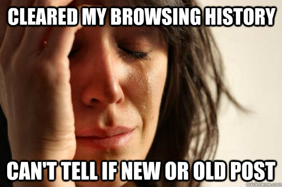 Cleared my browsing history Can't tell if new or old post  First World Problems
