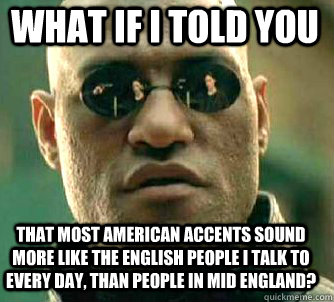 what if i told you that most American accents sound more like the English people i talk to every day, than people in mid England?  Matrix Morpheus