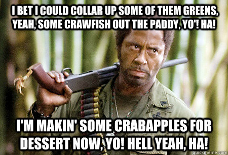  I bet I could collar up some of them greens, yeah, some crawfish out the paddy, yo'! Ha! I'm makin' some crabapples for dessert now, yo! Hell yeah, ha!   
