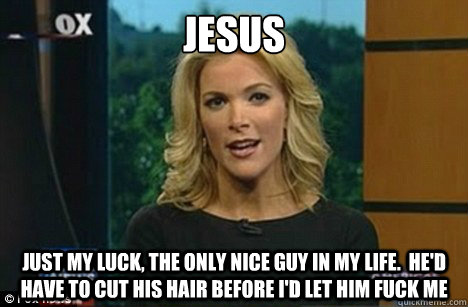 jesus just my luck, the only nice guy in my life.  He'd have to cut his hair before I'd let him fuck me  Megyn Kelly