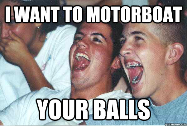 i want to motorboat your balls - i want to motorboat your balls  Immature Highschoolers