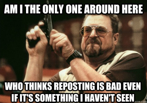 Am I the only one around here who thinks reposting is bad even if it's something I haven't seen - Am I the only one around here who thinks reposting is bad even if it's something I haven't seen  Am I the only one