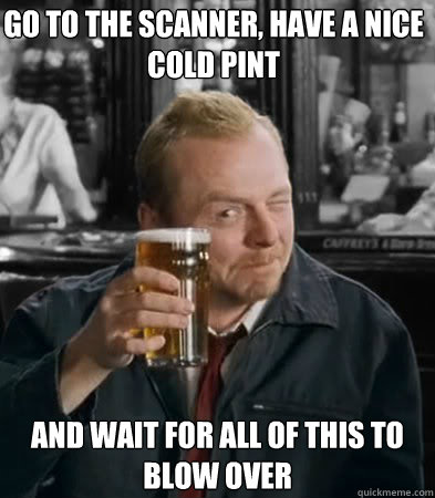Go to the scanner, have a nice cold pint and wait for all of this to blow over  Shaun of The Dead