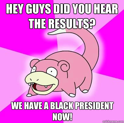 Hey guys did you hear the results? we have a black president now!  Slowpoke