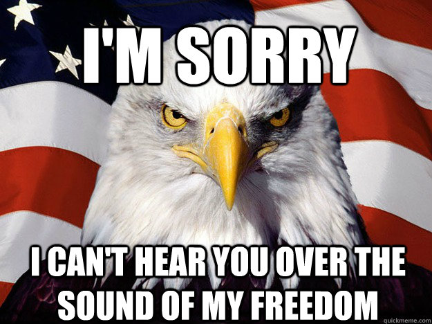 I'm sorry I can't hear you over the sound of my Freedom  Patriotic Eagle