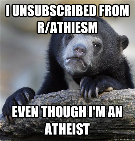 I UNSUBSCRIBED FROM R/ATHIESM EVEN THOUGH I'M AN ATHEIST  Confession Bear