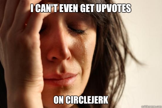I can't even get upvotes On circlejerk  First World Problems