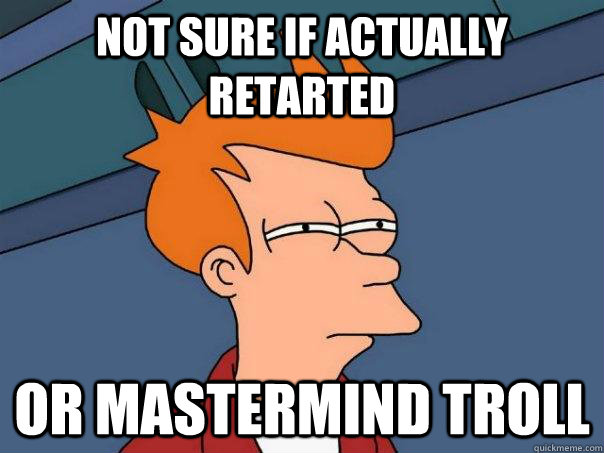 Not sure if actually retarted Or mastermind troll  Futurama Fry