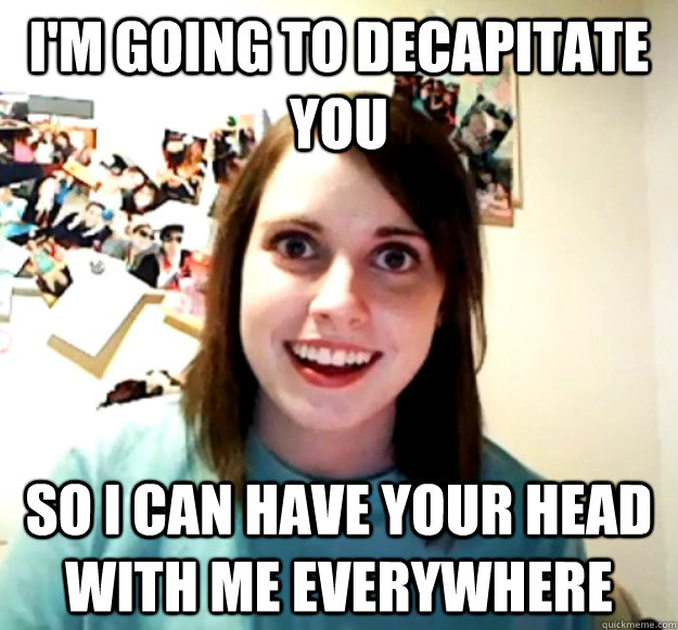I'm going to decapitate you so I can have your head with me everywhere  Overly Attached Girlfriend