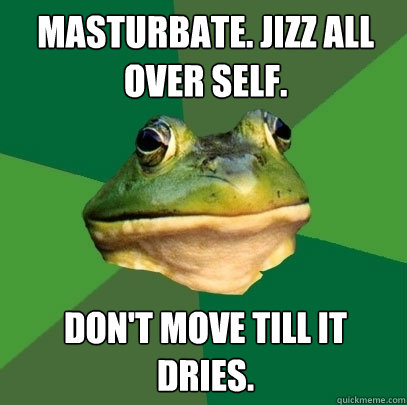 Masturbate. Jizz all over self. Don't move till it dries.  Foul Bachelor Frog