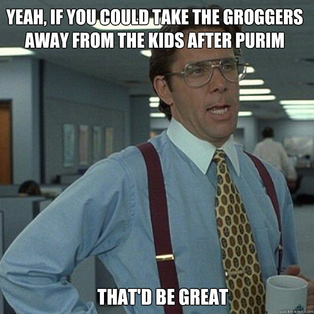 YEAH, IF YOU COULD take the groggers away from the kids after purim THAT'D BE GREAT - YEAH, IF YOU COULD take the groggers away from the kids after purim THAT'D BE GREAT  Misc