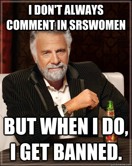 I don't always comment in SRSWomen but when I do, I get banned.  The Most Interesting Man In The World
