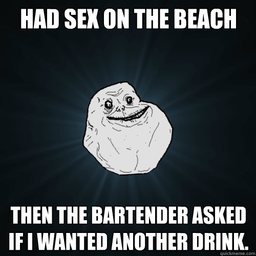 had sex on the beach then the bartender asked if i wanted another drink.  Forever Alone