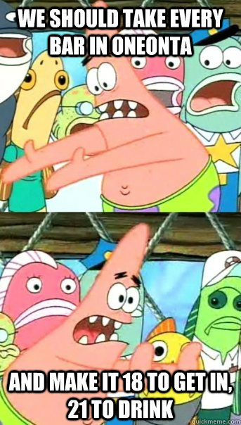We should take every bar in oneonta and make it 18 to get in, 21 to drink  Push it somewhere else Patrick
