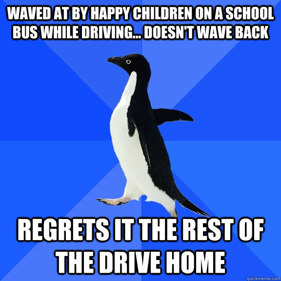Waved at by Happy children on a school bus while driving... doesn't wave back regrets it the rest of the drive home  Socially Awkward Penguin
