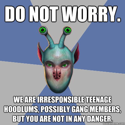 Do not worry. We are irresponsible teenage hoodlums, possibly gang members, but you are not in any danger. - Do not worry. We are irresponsible teenage hoodlums, possibly gang members, but you are not in any danger.  Naive Ax