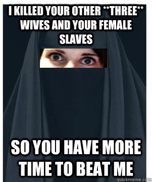 I killed your other **THREE** wives and your female slaves so you have more time to beat me  