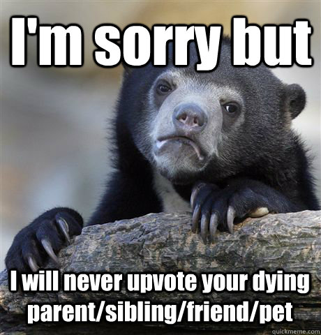I'm sorry but I will never upvote your dying parent/sibling/friend/pet  Confession Bear