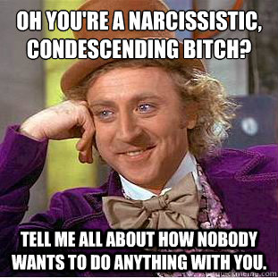 Oh you're a narcissistic, condescending bitch? Tell me all about how nobody wants to do anything with you.  Condescending Wonka