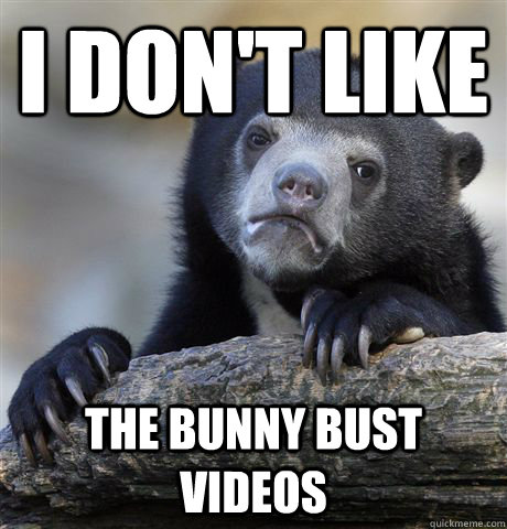 i don't like the bunny bust videos  Confession Bear