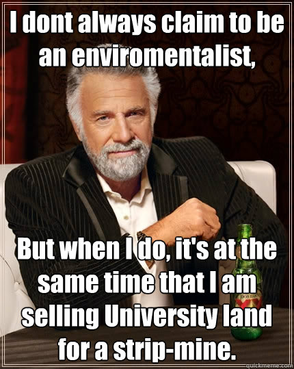 I dont always claim to be an enviromentalist, But when I do, it's at the same time that I am selling University land for a strip-mine. - I dont always claim to be an enviromentalist, But when I do, it's at the same time that I am selling University land for a strip-mine.  The Most Interesting Man In The World