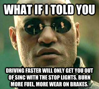 what if i told you driving faster will only get you out of sinc with the stop lights. burn more fuel, more wear on brakes.  Matrix Morpheus