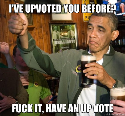 I've upvoted you before? Fuck it, have an up vote  Upvote Obama