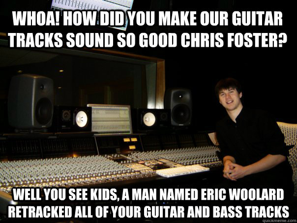 WHOA! HOW DID YOU MAKE OUR GUITAR TRACKS SOUND SO GOOD CHRIS FOSTER? WELL YOU SEE KIDS, A MAN NAMED ERIC WOOLARD RETRACKED ALL OF YOUR GUITAR AND BASS TRACKS - WHOA! HOW DID YOU MAKE OUR GUITAR TRACKS SOUND SO GOOD CHRIS FOSTER? WELL YOU SEE KIDS, A MAN NAMED ERIC WOOLARD RETRACKED ALL OF YOUR GUITAR AND BASS TRACKS  Skumbag Sound Engineer