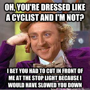 Oh, you're dressed like a cyclist and I'm not? I bet you had to cut in front of me at the stop light because I would have slowed you down  Condescending Wonka