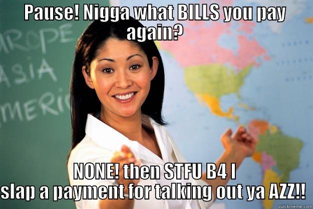 PAUSE! NIGGA WHAT BILLS YOU PAY AGAIN? NONE! THEN STFU B4 I SLAP A PAYMENT FOR TALKING OUT YA AZZ!!  Unhelpful High School Teacher