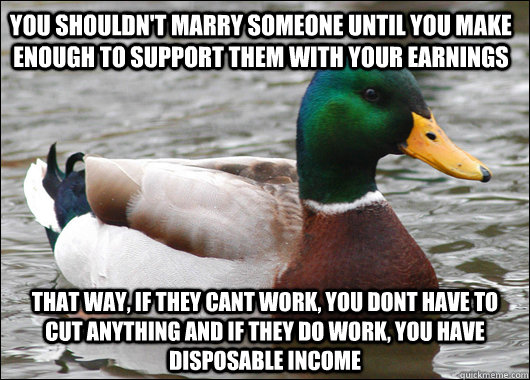 you shouldn't marry someone until you make enough to support them with your earnings that way, if they cant work, you dont have to cut anything and if they do work, you have disposable income  Actual Advice Mallard