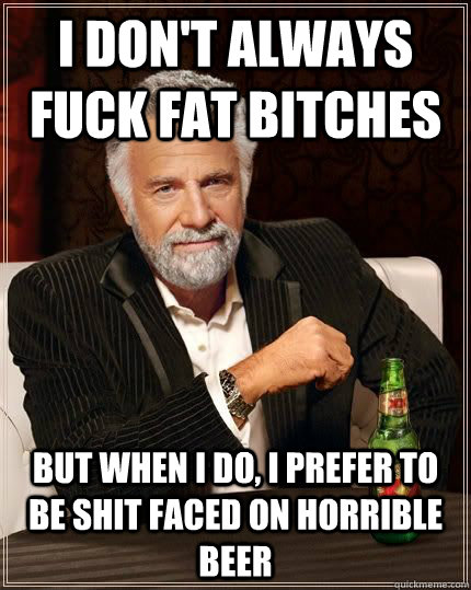 I don't always fuck fat bitches But when i do, i prefer to be shit faced on horrible beer - I don't always fuck fat bitches But when i do, i prefer to be shit faced on horrible beer  Most Interesting Man in the World
