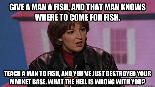 Give a man a fish, and that man knows where to come for fish. Teach a man to fish, and you've just destroyed your market base. What the hell is wrong with you? - Give a man a fish, and that man knows where to come for fish. Teach a man to fish, and you've just destroyed your market base. What the hell is wrong with you?  Jackie Kashian