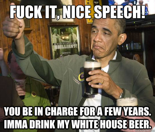 Fuck it, nice speech! You be in charge for a few years. Imma drink my white house beer.  Upvoting Obama