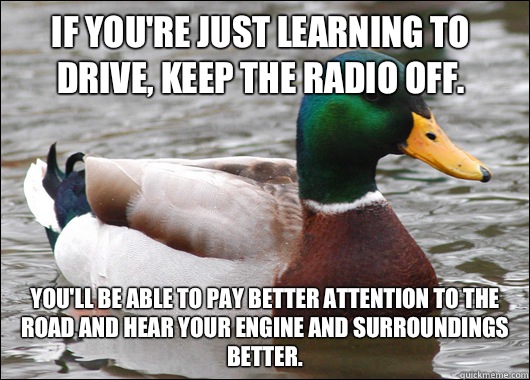 If you're just learning to drive, keep the radio off. You'll be able to pay better attention to the road and hear your engine and surroundings better.  Actual Advice Mallard