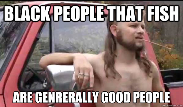 Black people that fish Are genrerally good people  Almost Politically Correct Redneck