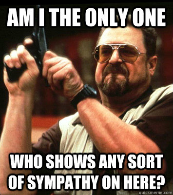 AM I THE ONLY ONE  who shows any sort of sympathy on here? - AM I THE ONLY ONE  who shows any sort of sympathy on here?  Misc